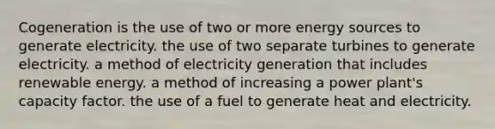 Cogeneration is the use of two or more energy sources to generate electricity. the use of two separate turbines to generate electricity. a method of electricity generation that includes renewable energy. a method of increasing a power plant's capacity factor. the use of a fuel to generate heat and electricity.