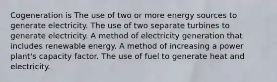 Cogeneration is The use of two or more energy sources to generate electricity. The use of two separate turbines to generate electricity. A method of electricity generation that includes renewable energy. A method of increasing a power plant's capacity factor. The use of fuel to generate heat and electricity.