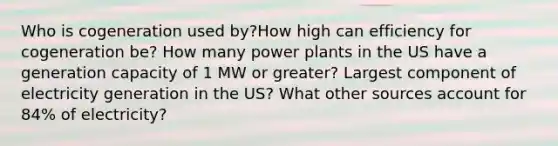 Who is cogeneration used by?How high can efficiency for cogeneration be? How many power plants in the US have a generation capacity of 1 MW or greater? Largest component of electricity generation in the US? What other sources account for 84% of electricity?