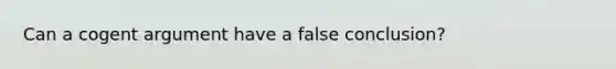 Can a cogent argument have a false conclusion?