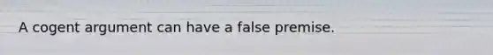 A cogent argument can have a false premise.