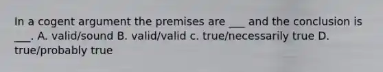 In a cogent argument the premises are ___ and the conclusion is ___. A. valid/sound B. valid/valid c. true/necessarily true D. true/probably true