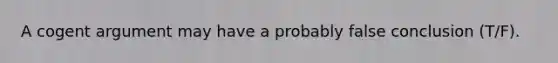 A cogent argument may have a probably false conclusion (T/F).