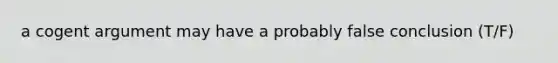 a cogent argument may have a probably false conclusion (T/F)