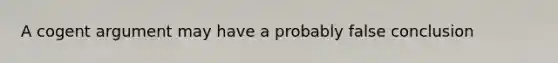 A cogent argument may have a probably false conclusion