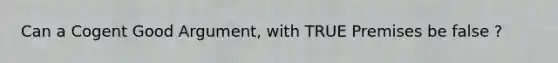 Can a Cogent Good Argument, with TRUE Premises be false ?