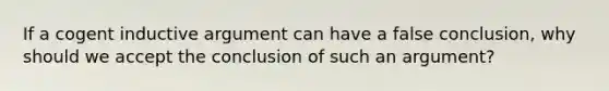 If a cogent inductive argument can have a false conclusion, why should we accept the conclusion of such an argument?