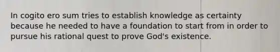 In cogito ero sum tries to establish knowledge as certainty because he needed to have a foundation to start from in order to pursue his rational quest to prove God's existence.