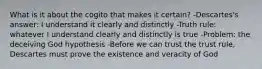 What is it about the cogito that makes it certain? -Descartes's answer: I understand it clearly and distinctly -Truth rule: whatever I understand clearly and distinctly is true -Problem: the deceiving God hypothesis -Before we can trust the trust rule, Descartes must prove the existence and veracity of God