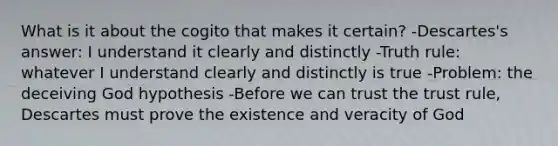 What is it about the cogito that makes it certain? -Descartes's answer: I understand it clearly and distinctly -Truth rule: whatever I understand clearly and distinctly is true -Problem: the deceiving God hypothesis -Before we can trust the trust rule, Descartes must prove the existence and veracity of God