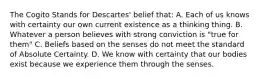 The Cogito Stands for Descartes' belief that: A. Each of us knows with certainty our own current existence as a thinking thing. B. Whatever a person believes with strong conviction is "true for them" C. Beliefs based on the senses do not meet the standard of Absolute Certainty. D. We know with certainty that our bodies exist because we experience them through the senses.