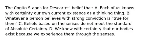 The Cogito Stands for Descartes' belief that: A. Each of us knows with certainty our own current existence as a thinking thing. B. Whatever a person believes with strong conviction is "true for them" C. Beliefs based on the senses do not meet the standard of Absolute Certainty. D. We know with certainty that our bodies exist because we experience them through the senses.