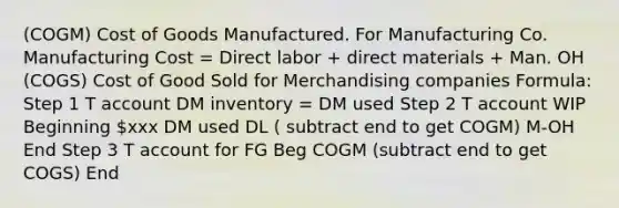 (COGM) Cost of Goods Manufactured. For Manufacturing Co. Manufacturing Cost = Direct labor + direct materials + Man. OH (COGS) Cost of Good Sold for Merchandising companies Formula: Step 1 T account DM inventory = DM used Step 2 T account WIP Beginning xxx DM used DL ( subtract end to get COGM) M-OH End Step 3 T account for FG Beg COGM (subtract end to get COGS) End