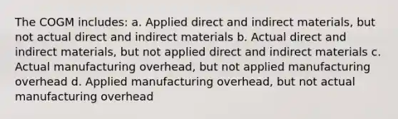 The COGM includes: a. Applied direct and indirect materials, but not actual direct and indirect materials b. Actual direct and indirect materials, but not applied direct and indirect materials c. Actual manufacturing overhead, but not applied manufacturing overhead d. Applied manufacturing overhead, but not actual manufacturing overhead