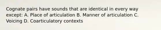 Cognate pairs have sounds that are identical in every way except: A. Place of articulation B. Manner of articulation C. Voicing D. Coarticulatory contexts