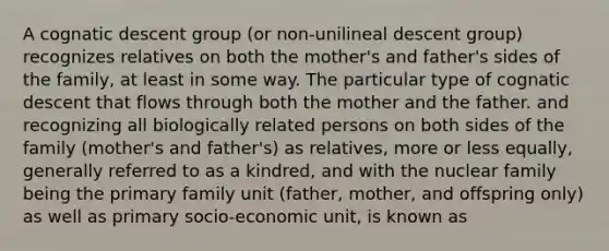 A cognatic descent group (or non-unilineal descent group) recognizes relatives on both the mother's and father's sides of the family, at least in some way. The particular type of cognatic descent that flows through both the mother and the father. and recognizing all biologically related persons on both sides of the family (mother's and father's) as relatives, more or less equally, generally referred to as a kindred, and with the nuclear family being the primary family unit (father, mother, and offspring only) as well as primary socio-economic unit, is known as