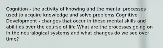 Cognition - the activity of knowing and the mental processes used to acquire knowledge and solve problems Cognitive Development - changes that occur in these mental skills and abilities over the course of life What are the processes going on in the neuralogical systems and what changes do we see over time?