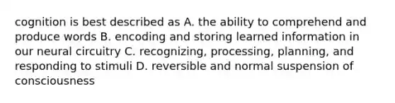 cognition is best described as A. the ability to comprehend and produce words B. encoding and storing learned information in our neural circuitry C. recognizing, processing, planning, and responding to stimuli D. reversible and normal suspension of consciousness