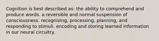 Cognition is best described as: the ability to comprehend and produce words. a reversible and normal suspension of consciousness. recognizing, processing, planning, and responding to stimuli. encoding and storing learned information in our neural circuitry.