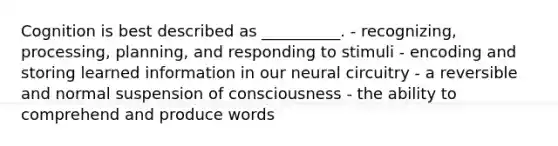 Cognition is best described as __________. - recognizing, processing, planning, and responding to stimuli - encoding and storing learned information in our neural circuitry - a reversible and normal suspension of consciousness - the ability to comprehend and produce words