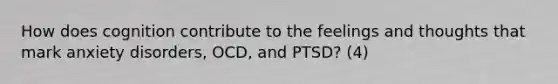 How does cognition contribute to the feelings and thoughts that mark anxiety disorders, OCD, and PTSD? (4)