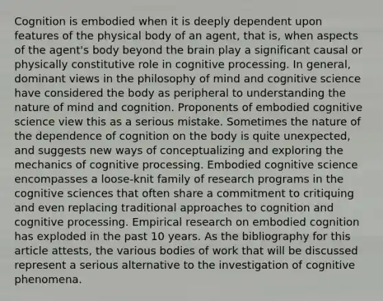 Cognition is embodied when it is deeply dependent upon features of the physical body of an agent, that is, when aspects of the agent's body beyond the brain play a significant causal or physically constitutive role in cognitive processing. In general, dominant views in the philosophy of mind and cognitive science have considered the body as peripheral to understanding the nature of mind and cognition. Proponents of embodied cognitive science view this as a serious mistake. Sometimes the nature of the dependence of cognition on the body is quite unexpected, and suggests new ways of conceptualizing and exploring the mechanics of cognitive processing. Embodied cognitive science encompasses a loose-knit family of research programs in the cognitive sciences that often share a commitment to critiquing and even replacing traditional approaches to cognition and cognitive processing. Empirical research on embodied cognition has exploded in the past 10 years. As the bibliography for this article attests, the various bodies of work that will be discussed represent a serious alternative to the investigation of cognitive phenomena.