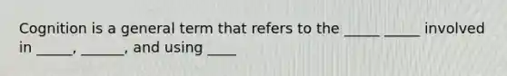 Cognition is a general term that refers to the _____ _____ involved in _____, ______, and using ____