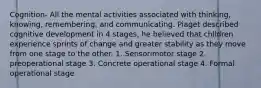 Cognition- All the mental activities associated with thinking, knowing, remembering, and communicating. Piaget described cognitive development in 4 stages, he believed that children experience sprints of change and greater stability as they move from one stage to the other. 1. Sensorimotor stage 2. preoperational stage 3. Concrete operational stage 4. Formal operational stage