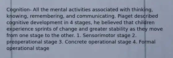 Cognition- All the mental activities associated with thinking, knowing, remembering, and communicating. Piaget described cognitive development in 4 stages, he believed that children experience sprints of change and greater stability as they move from one stage to the other. 1. Sensorimotor stage 2. preoperational stage 3. Concrete operational stage 4. Formal operational stage