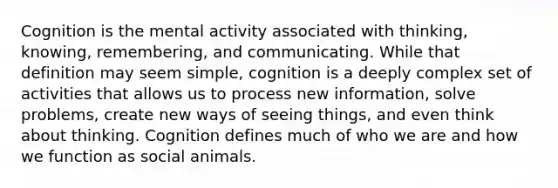 Cognition is the mental activity associated with thinking, knowing, remembering, and communicating. While that definition may seem simple, cognition is a deeply complex set of activities that allows us to process new information, solve problems, create new ways of seeing things, and even think about thinking. Cognition defines much of who we are and how we function as social animals.