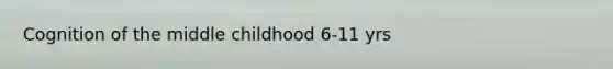 Cognition of the middle childhood 6-11 yrs