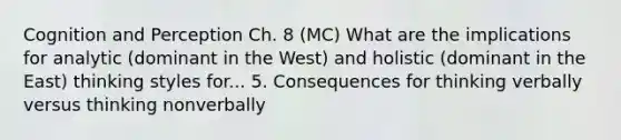 Cognition and Perception Ch. 8 (MC) What are the implications for analytic (dominant in the West) and holistic (dominant in the East) thinking styles for... 5. Consequences for thinking verbally versus thinking nonverbally