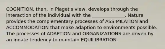 COGNITION, then, in Piaget's view, develops through the interaction of the individual with the ______________. Nature provides the complementary processes of ASSIMILATION and ACCOMMODATION that make adaption to environments possible. The processes of ADAPTION and ORGANIZATIONS are driven by an innate tendency to maintain EQUILIBRATION.