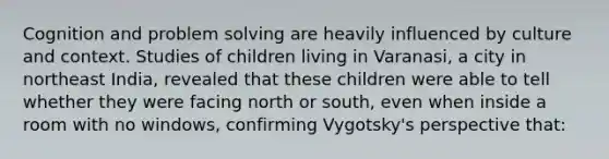 Cognition and problem solving are heavily influenced by culture and context. Studies of children living in Varanasi, a city in northeast India, revealed that these children were able to tell whether they were facing north or south, even when inside a room with no windows, confirming Vygotsky's perspective that: