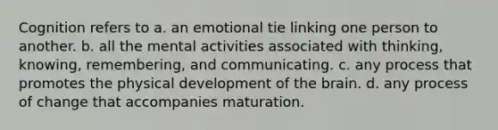 Cognition refers to a. an emotional tie linking one person to another. b. all the mental activities associated with thinking, knowing, remembering, and communicating. c. any process that promotes the physical development of the brain. d. any process of change that accompanies maturation.