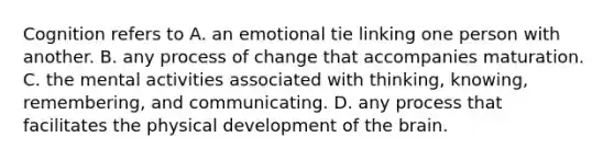 Cognition refers to A. an emotional tie linking one person with another. B. any process of change that accompanies maturation. C. the mental activities associated with thinking, knowing, remembering, and communicating. D. any process that facilitates the physical development of the brain.