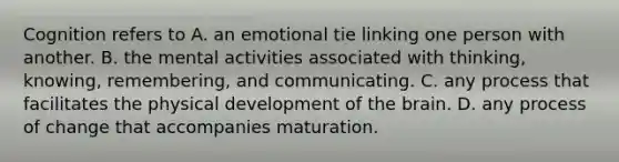 Cognition refers to A. an emotional tie linking one person with another. B. the mental activities associated with thinking, knowing, remembering, and communicating. C. any process that facilitates the physical development of the brain. D. any process of change that accompanies maturation.