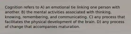 Cognition refers to A) an emotional tie linking one person with another. B) the mental activities associated with thinking, knowing, remembering, and communicating. C) any process that facilitates the physical development of <a href='https://www.questionai.com/knowledge/kLMtJeqKp6-the-brain' class='anchor-knowledge'>the brain</a>. D) any process of change that accompanies maturation.