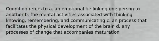 Cognition refers to a. an emotional tie linking one person to another b. the mental activities associated with thinking knowing, remembering, and communicating c. an process that facilitates the physical development of the brain d. any processes of change that accompanies maturation