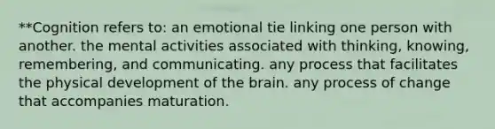 **Cognition refers to: an emotional tie linking one person with another. the mental activities associated with thinking, knowing, remembering, and communicating. any process that facilitates the physical development of the brain. any process of change that accompanies maturation.