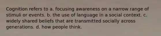 Cognition refers to a. focusing awareness on a narrow range of stimuli or events. b. the use of language in a social context. c. widely shared beliefs that are transmitted socially across generations. d. how people think.