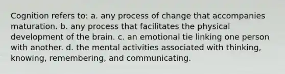 Cognition refers to: a. any process of change that accompanies maturation. b. any process that facilitates the physical development of the brain. c. an emotional tie linking one person with another. d. the mental activities associated with thinking, knowing, remembering, and communicating.