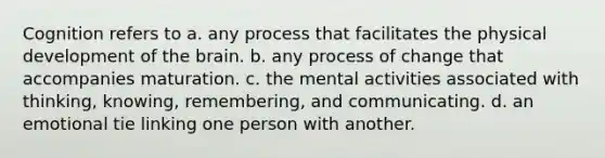 Cognition refers to a. any process that facilitates the physical development of the brain. b. any process of change that accompanies maturation. c. the mental activities associated with thinking, knowing, remembering, and communicating. d. an emotional tie linking one person with another.