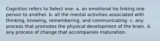 Cognition refers to Select one: a. an emotional tie linking one person to another. b. all the mental activities associated with thinking, knowing, remembering, and communicating. c. any process that promotes the physical development of the brain. d. any process of change that accompanies maturation.