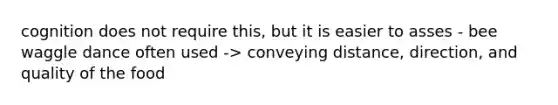 cognition does not require this, but it is easier to asses - bee waggle dance often used -> conveying distance, direction, and quality of the food