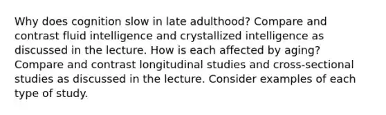 Why does cognition slow in late adulthood? Compare and contrast fluid intelligence and crystallized intelligence as discussed in the lecture. How is each affected by aging? Compare and contrast longitudinal studies and cross-sectional studies as discussed in the lecture. Consider examples of each type of study.