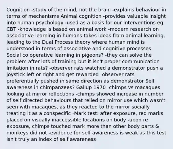 Cognition -study of the mind, not the brain -explains behaviour in terms of mechanisms Animal cognition -provides valuable insight into human psychology -used as a basis for our interventions eg CBT -knowledge is based on animal work -modern research on associative learning in humans takes ideas from animal learning, leading to the Dual Process theory where human mind is understood in terms of associative and cognitive processes Social co operative learning in pigeons? -they can solve the problem after lots of training but it isn't proper communication Imitation in rats? -observer rats watched a demonstrator push a joystick left or right and get rewarded -observer rats preferentially pushed in same direction as demonstrator Self awareness in chimpanzees? Gallup 1970 -chimps vs macaques looking at mirror reflections -chimps showed increase in number of self directed behaviours that relied on mirror use which wasn't seen with macaques, as they reacted to the mirror socially treating it as a conspecific -Mark test: after exposure, red marks placed on visually inaccessible locations on body -upon re exposure, chimps touched mark more than other body parts & monkeys did not -evidence for self awareness is weak as this test isn't truly an index of self awareness