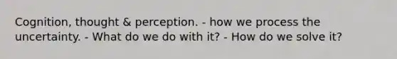 Cognition, thought & perception. - how we process the uncertainty. - What do we do with it? - How do we solve it?