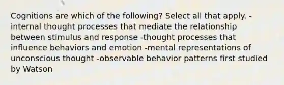 Cognitions are which of the following? Select all that apply. -internal thought processes that mediate the relationship between stimulus and response -thought processes that influence behaviors and emotion -mental representations of unconscious thought -observable behavior patterns first studied by Watson