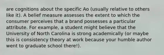 are cognitions about the specific Ao (usually relative to others like it). A belief measure assesses the extent to which the consumer perceives that a brand possesses a particular attribute. For example, a student might believe that the University of North Carolina is strong academically (or maybe this is consistency theory at work because your humble author went to graduate school there!).